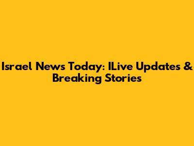 Israel News Today: ILive Updates & Breaking Stories