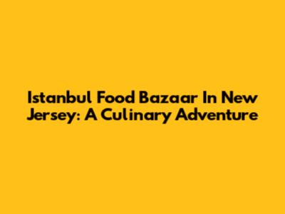 Istanbul Food Bazaar In New Jersey: A Culinary Adventure
