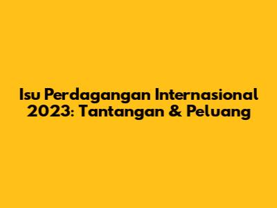 Isu Perdagangan Internasional 2023: Tantangan & Peluang