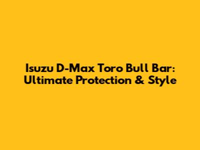 Isuzu D-Max Toro Bull Bar: Ultimate Protection & Style