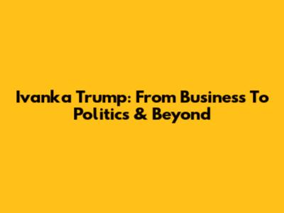 Ivanka Trump: From Business To Politics & Beyond