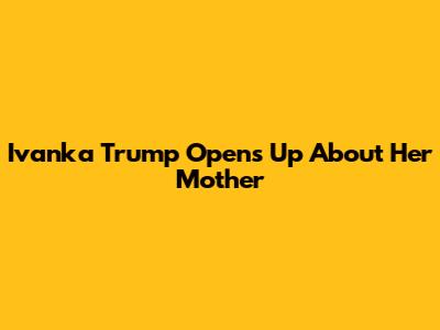 Ivanka Trump Opens Up About Her Mother