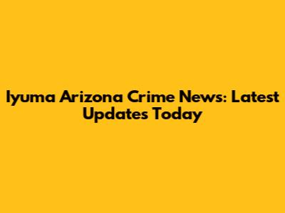 Iyuma Arizona Crime News: Latest Updates Today