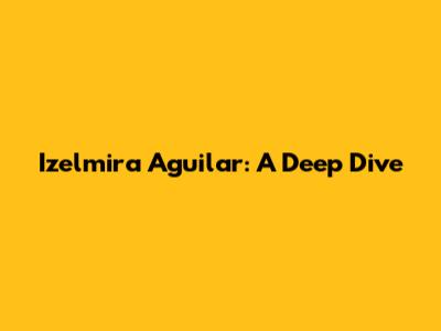 Izelmira Aguilar: A Deep Dive