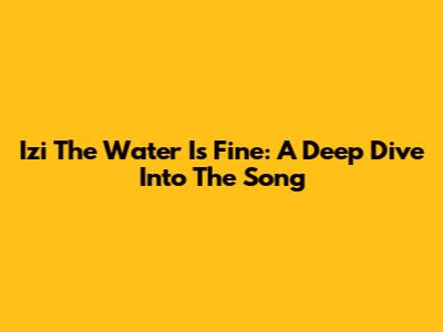 Izi The Water Is Fine: A Deep Dive Into The Song