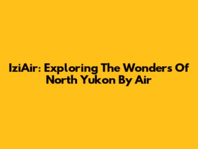 IziAir: Exploring The Wonders Of North Yukon By Air