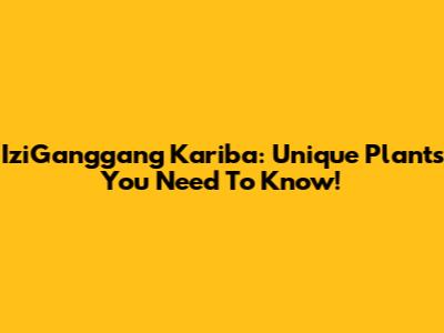 IziGanggang Kariba: Unique Plants You Need To Know!