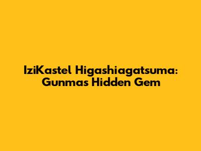 IziKastel Higashiagatsuma: Gunma's Hidden Gem