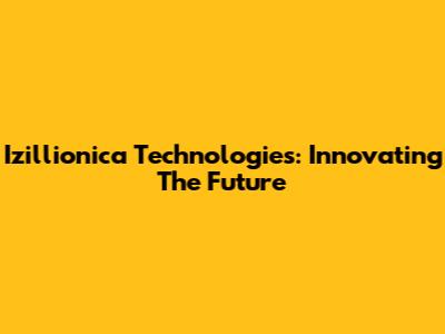 Izillionica Technologies: Innovating The Future