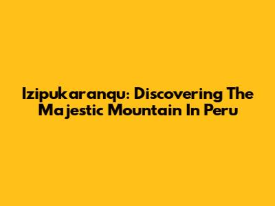 Izipukaranqu: Discovering The Majestic Mountain In Peru