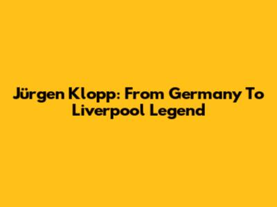 Jürgen Klopp: From Germany To Liverpool Legend
