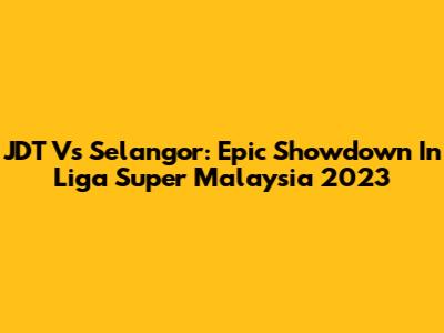 JDT Vs Selangor: Epic Showdown In Liga Super Malaysia 2023