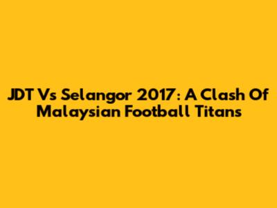 JDT Vs Selangor 2017: A Clash Of Malaysian Football Titans