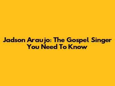 Jadson Araujo: The Gospel Singer You Need To Know