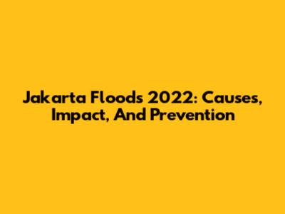 Jakarta Floods 2022: Causes, Impact, And Prevention
