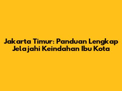 Jakarta Timur: Panduan Lengkap Jelajahi Keindahan Ibu Kota
