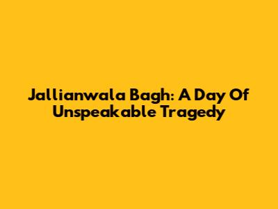 Jallianwala Bagh: A Day Of Unspeakable Tragedy