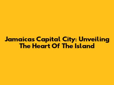 Jamaica's Capital City: Unveiling The Heart Of The Island
