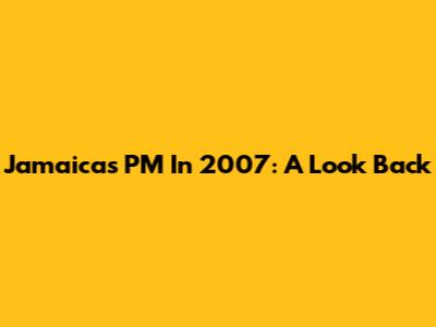 Jamaica's PM In 2007: A Look Back