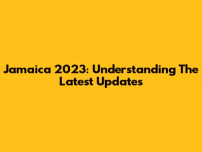 Jamaica 2023: Understanding The Latest Updates