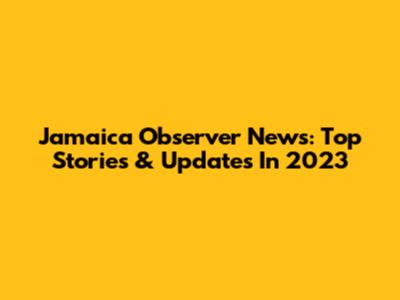 Jamaica Observer News: Top Stories & Updates In 2023