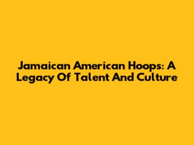 Jamaican American Hoops: A Legacy Of Talent And Culture