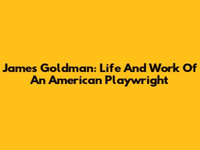 James Goldman: Life And Work Of An American Playwright