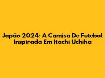 Japão 2024: A Camisa De Futebol Inspirada Em Itachi Uchiha