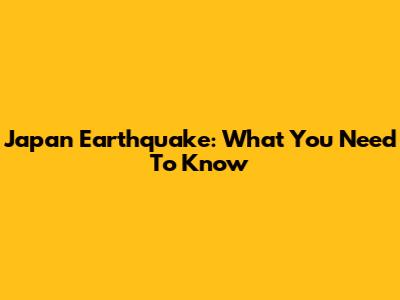 Japan Earthquake: What You Need To Know