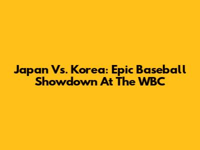 Japan Vs. Korea: Epic Baseball Showdown At The WBC