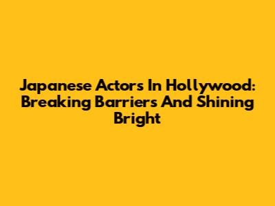 Japanese Actors In Hollywood: Breaking Barriers And Shining Bright