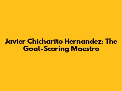 Javier 'Chicharito' Hernandez: The Goal-Scoring Maestro