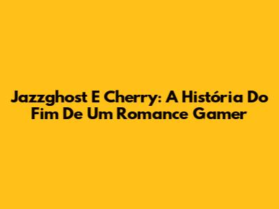 Jazzghost E Cherry: A História Do Fim De Um Romance Gamer