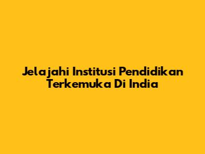 Jelajahi Institusi Pendidikan Terkemuka Di India