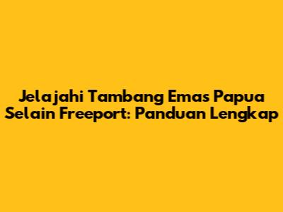 Jelajahi Tambang Emas Papua Selain Freeport: Panduan Lengkap