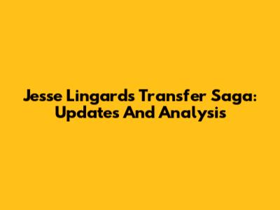 Jesse Lingard's Transfer Saga: Updates And Analysis