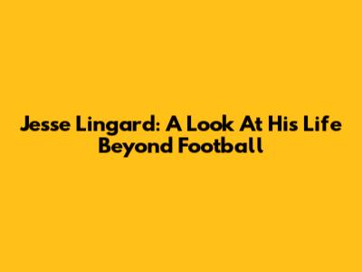Jesse Lingard: A Look At His Life Beyond Football