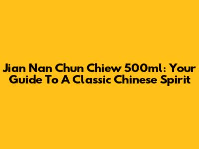 Jian Nan Chun Chiew 500ml: Your Guide To A Classic Chinese Spirit