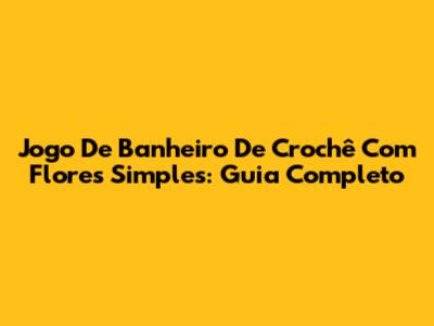 Jogo De Banheiro De Crochê Com Flores Simples: Guia Completo