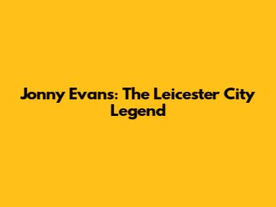 Jonny Evans: The Leicester City Legend