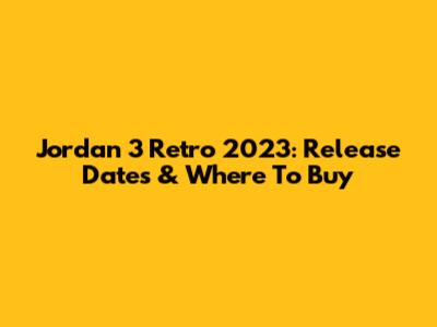 Jordan 3 Retro 2023: Release Dates & Where To Buy