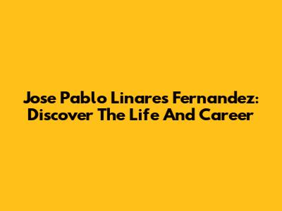 Jose Pablo Linares Fernandez: Discover The Life And Career