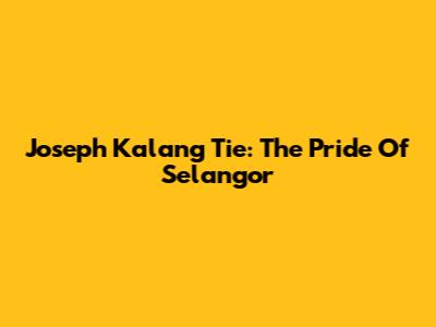 Joseph Kalang Tie: The Pride Of Selangor