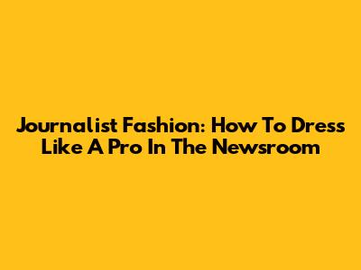 Journalist Fashion: How To Dress Like A Pro In The Newsroom