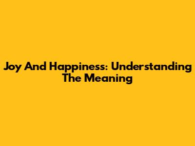 Joy And Happiness: Understanding The Meaning