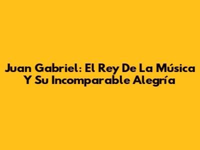 Juan Gabriel: El Rey De La Música Y Su Incomparable Alegría