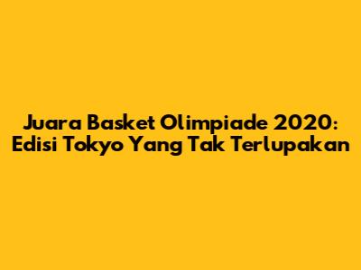 Juara Basket Olimpiade 2020: Edisi Tokyo Yang Tak Terlupakan