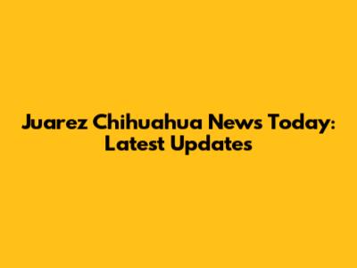 Juarez Chihuahua News Today: Latest Updates