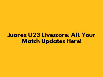 Juarez U23 Livescore: All Your Match Updates Here!