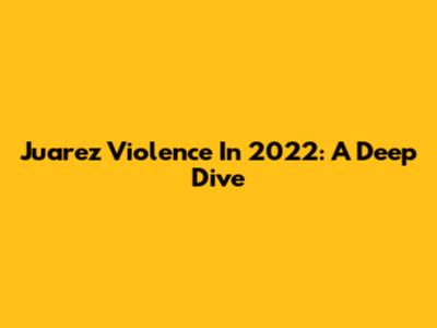 Juarez Violence In 2022: A Deep Dive